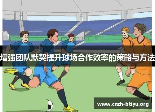 增强团队默契提升球场合作效率的策略与方法